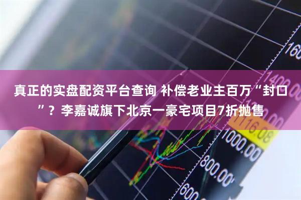 真正的实盘配资平台查询 补偿老业主百万“封口”？李嘉诚旗下北京一豪宅项目7折抛售