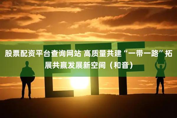 股票配资平台查询网站 高质量共建“一带一路”拓展共赢发展新空间（和音）