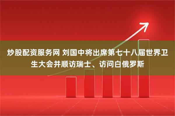 炒股配资服务网 刘国中将出席第七十八届世界卫生大会并顺访瑞士、访问白俄罗斯