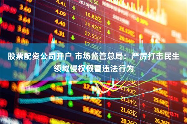 股票配资公司开户 市场监管总局：严厉打击民生领域侵权假冒违法行为