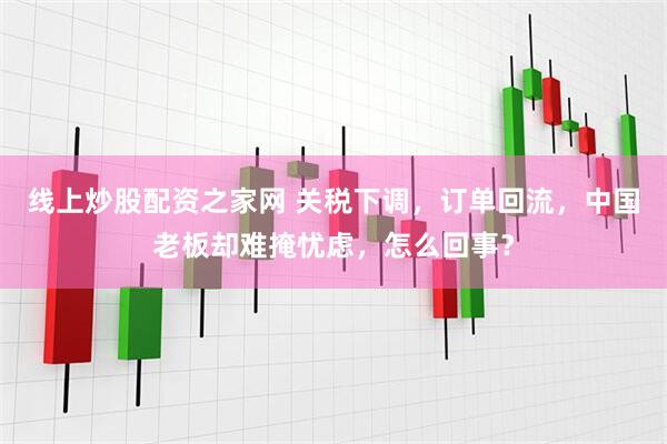 线上炒股配资之家网 关税下调，订单回流，中国老板却难掩忧虑，怎么回事？