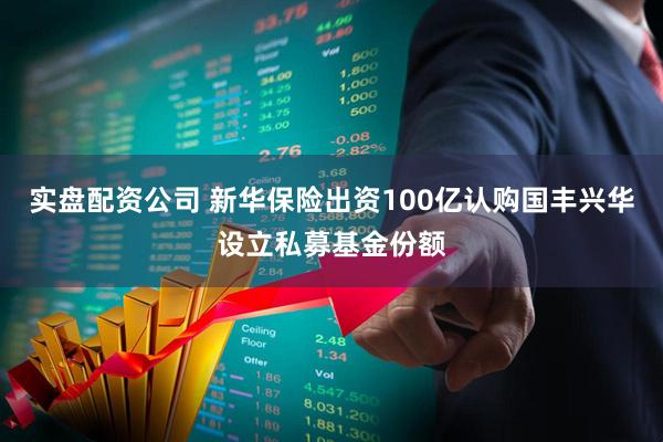 实盘配资公司 新华保险出资100亿认购国丰兴华设立私募基金份额