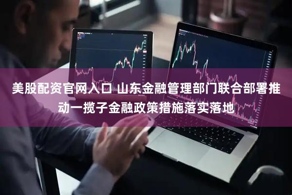 美股配资官网入口 山东金融管理部门联合部署推动一揽子金融政策措施落实落地
