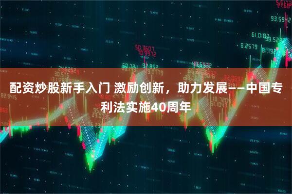 配资炒股新手入门 激励创新，助力发展——中国专利法实施40周年