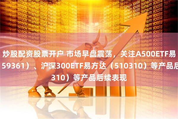 炒股配资股票开户 市场早盘震荡，关注A500ETF易方达（159361）、沪深300ETF易方达（510310）等产品后续表现