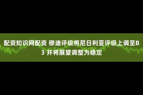 配资知识网配资 穆迪评级将尼日利亚评级上调至B3 并将展望调整为稳定
