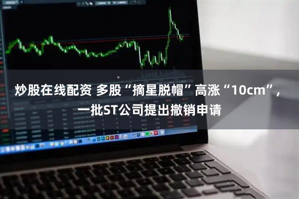 炒股在线配资 多股“摘星脱帽”高涨“10cm”, 一批ST公司提出撤销申请