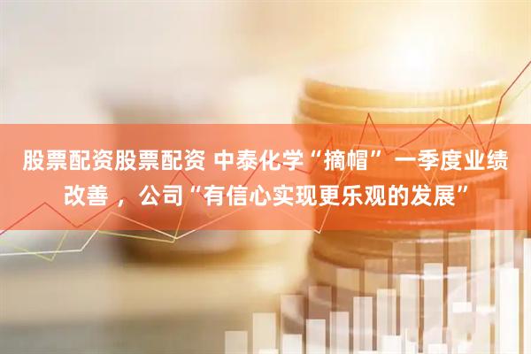 股票配资股票配资 中泰化学“摘帽” 一季度业绩改善 ，公司“有信心实现更乐观的发展”