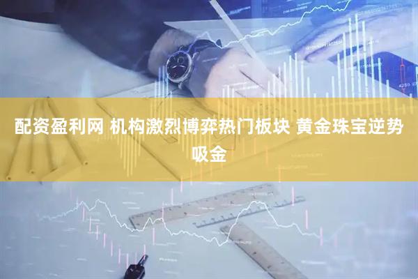 配资盈利网 机构激烈博弈热门板块 黄金珠宝逆势吸金