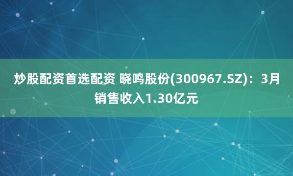 炒股配资首选配资 晓鸣股份(300967.SZ)：3月销售收入1.30亿元
