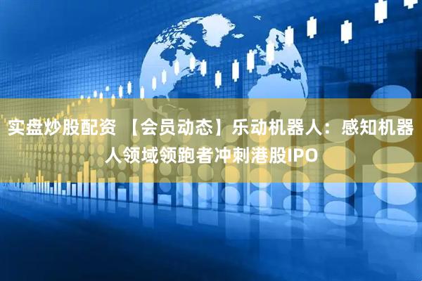 实盘炒股配资 【会员动态】乐动机器人：感知机器人领域领跑者冲刺港股IPO
