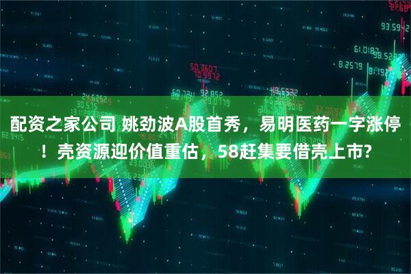 配资之家公司 姚劲波A股首秀，易明医药一字涨停！壳资源迎价值重估，58赶集要借壳上市?
