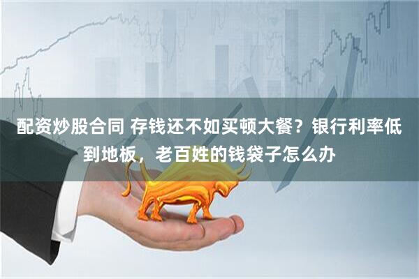 配资炒股合同 存钱还不如买顿大餐？银行利率低到地板，老百姓的钱袋子怎么办