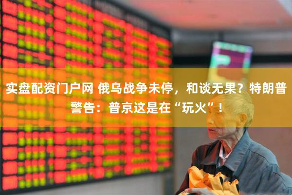 实盘配资门户网 俄乌战争未停，和谈无果？特朗普警告：普京这是在“玩火”！