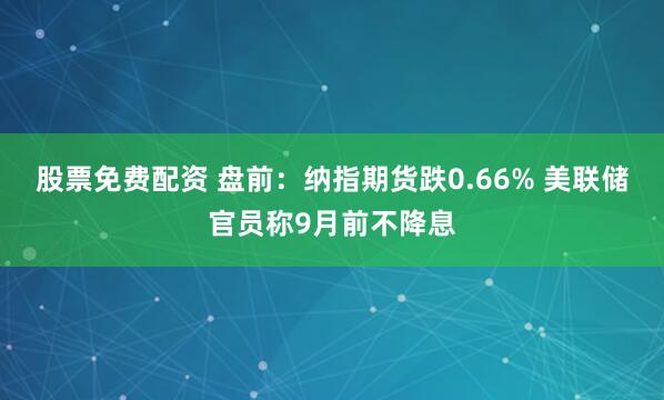 股票免费配资 盘前：纳指期货跌0.66% 美联储官员称9月前不降息