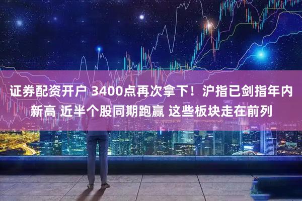 证券配资开户 3400点再次拿下！沪指已剑指年内新高 近半个股同期跑赢 这些板块走在前列