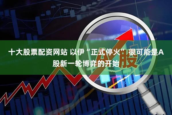 十大股票配资网站 以伊“正式停火” 很可能是A股新一轮博弈的开始