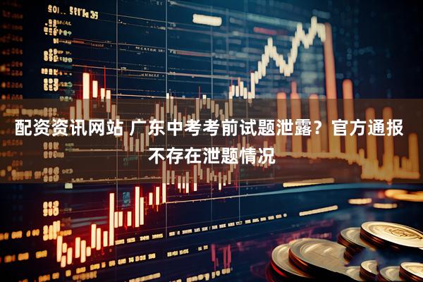 配资资讯网站 广东中考考前试题泄露？官方通报 不存在泄题情况