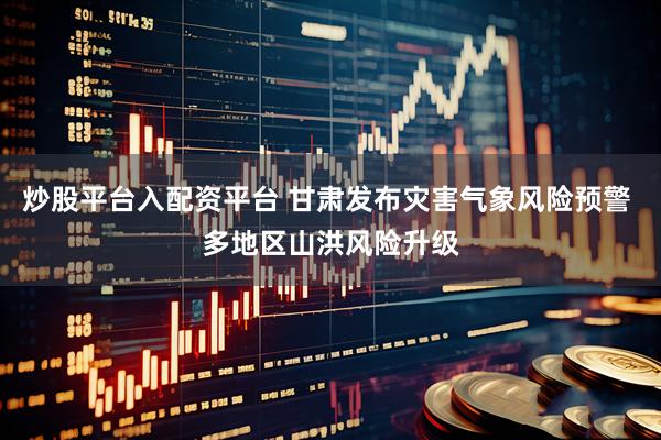 炒股平台入配资平台 甘肃发布灾害气象风险预警 多地区山洪风险升级