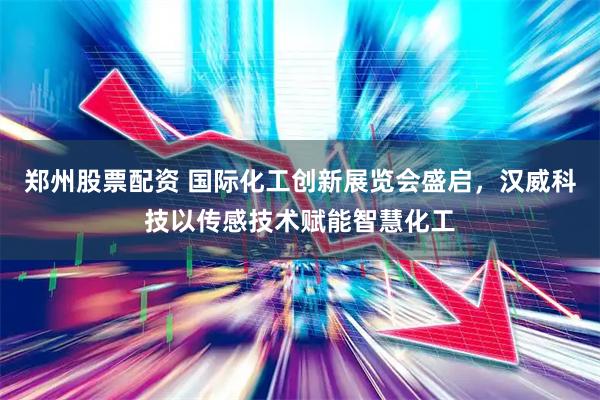 郑州股票配资 国际化工创新展览会盛启，汉威科技以传感技术赋能智慧化工