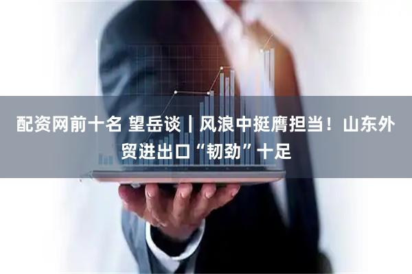 配资网前十名 望岳谈｜风浪中挺膺担当！山东外贸进出口“韧劲”十足