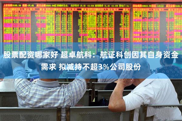 股票配资哪家好 超卓航科：航证科创因其自身资金需求 拟减持不超3%公司股份