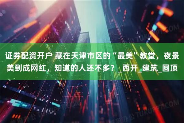 证券配资开户 藏在天津市区的“最美”教堂，夜景美到成网红，知道的人还不多？_西开_建筑_圆顶