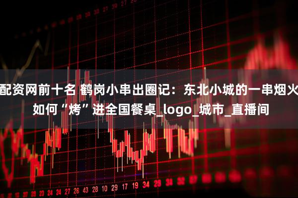 配资网前十名 鹤岗小串出圈记：东北小城的一串烟火 如何“烤”进全国餐桌_logo_城市_直播间