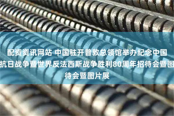 配资资讯网站 中国驻开普敦总领馆举办纪念中国人民抗日战争暨世界反法西斯战争胜利80周年招待会暨图片展