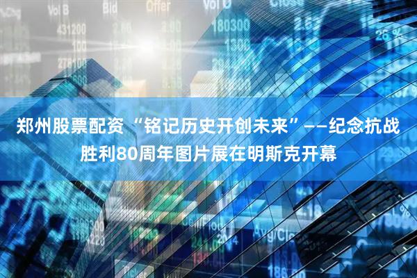 郑州股票配资 “铭记历史　开创未来”——纪念抗战胜利80周年图片展在明斯克开幕