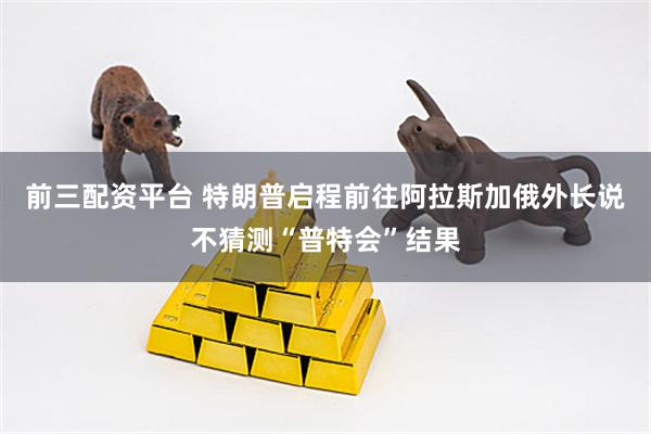前三配资平台 特朗普启程前往阿拉斯加　俄外长说不猜测“普特会”结果